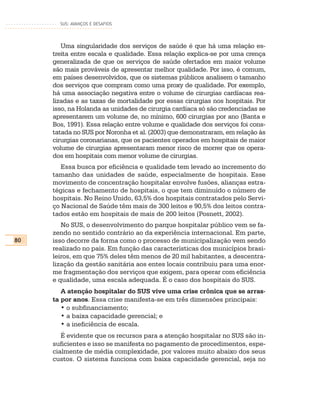 SUS: AVANÇOS E DESAFIOS




        Uma singularidade dos serviços de saúde é que há uma relação es-
     treita entre escala e qualidade. Essa relação explica-se por uma crença
     generalizada de que os serviços de saúde ofertados em maior volume
     são mais prováveis de apresentar melhor qualidade. Por isso, é comum,
     em países desenvolvidos, que os sistemas públicos analisem o tamanho
     dos serviços que compram como uma proxy de qualidade. Por exemplo,
     há uma associação negativa entre o volume de cirurgias cardíacas rea-
     lizadas e as taxas de mortalidade por essas cirurgias nos hospitais. Por
     isso, na Holanda as unidades de cirurgia cardíaca só são credenciadas se
     apresentarem um volume de, no mínimo, 600 cirurgias por ano (Banta e
     Bos, 1991). Essa relação entre volume e qualidade dos serviços foi cons-
     tatada no SUS por Noronha et al. (2003) que demonstraram, em relação às
     cirurgias coronarianas, que os pacientes operados em hospitais de maior
     volume de cirurgias apresentaram menor risco de morrer que os opera-
     dos em hospitais com menor volume de cirurgias.
        Essa busca por eficiência e qualidade tem levado ao incremento do
     tamanho das unidades de saúde, especialmente de hospitais. Esse
     movimento de concentração hospitalar envolve fusões, alianças estra-
     tégicas e fechamento de hospitais, o que tem diminuído o número de
     hospitais. No Reino Unido, 63,5% dos hospitais contratados pelo Servi-
     ço Nacional de Saúde têm mais de 300 leitos e 90,5% dos leitos contra-
     tados estão em hospitais de mais de 200 leitos (Posnett, 2002).
        No SUS, o desenvolvimento do parque hospitalar público vem se fa-
     zendo no sentido contrário ao da experiência internacional. Em parte,
80   isso decorre da forma como o processo de municipalização vem sendo
     realizado no país. Em função das características dos municípios brasi-
     leiros, em que 75% deles têm menos de 20 mil habitantes, a descentra-
     lização da gestão sanitária aos entes locais contribuiu para uma enor-
     me fragmentação dos serviços que exigem, para operar com eficiência
     e qualidade, uma escala adequada. É o caso dos hospitais do SUS.
        A atenção hospitalar do SUS vive uma crise crônica que se arras-
     ta por anos. Essa crise manifesta-se em três dimensões principais:
        • o subfinanciamento;
        • a baixa capacidade gerencial; e
        • a ineficiência de escala.
        É evidente que os recursos para a atenção hospitalar no SUS são in-
     suficientes e isso se manifesta no pagamento de procedimentos, espe-
     cialmente de média complexidade, por valores muito abaixo dos seus
     custos. O sistema funciona com baixa capacidade gerencial, seja no
 