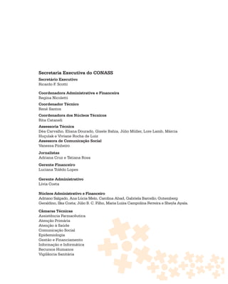 Secretaria Executiva do CONASS
Secretário Executivo
Ricardo F. Scotti

Coordenadora Administrativa e Financeira
Regina Nicoletti
Coordenador Técnico
René Santos
Coordenadora dos Núcleos Técnicos
Rita Cataneli
Assessoria Técnica
Déa Carvalho, Eliana Dourado, Gisele Bahia, Júlio Müller, Lore Lamb, Márcia
Huçulak e Viviane Rocha de Luiz
Assessora de Comunicação Social
Vanessa Pinheiro
Jornalistas
Adriana Cruz e Tatiana Rosa
Gerente Financeiro
Luciana Tolêdo Lopes

Gerente Administrativo
Lívia Costa

Núcleos Administrativo e Financeiro
Adriano Salgado, Ana Lúcia Melo, Carolina Abad, Gabriela Barcello; Gutemberg
Geraldino, Ilka Costa; Júlio B. C. Filho, Maria Luiza Campolina Ferreira e Sheyla Ayala.

Câmaras Técnicas
Assistência Farmacêutica
Atenção Primária
Atenção à Saúde
Comunicação Social
Epidemiologia
Gestão e Financiamento
Informação e Informática
Recursos Humanos
Vigilância Sanitária
 