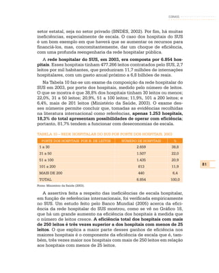 CONASS



setor estatal, seja no setor privado (BNDES, 2002). Por fim, há muitas
ineficiências, especialmente de escala. O caso dos hospitais do SUS
é um bom exemplo em que haverá que se aumentar os recursos para
financiá-los, mas, concomitantemente, dar um choque de eficiência,
com uma profunda reengenharia da rede hospitalar pública.
   A rede hospitalar do SUS, em 2003, era composta por 6.854 hos-
pitais. Esses hospitais tinham 477.266 leitos contratados pelo SUS, 2,7
leitos por mil habitantes, que produziram 11,7 milhões de internações
hospitalares, com um gasto anual próximo a 6,8 bilhões de reais.
   Na Tabela 10 faz-se um exame da composição da rede hospitalar do
SUS em 2003, por porte dos hospitais, medido pelo número de leitos.
O que se mostra é que 38,8% dos hospitais tinham 30 leitos ou menos;
22,0%, 31 a 50 leitos; 20,9%, 51 a 100 leitos; 11,9%, 101 a 200 leitos; e
6,4%, mais de 201 leitos (Ministério da Saúde, 2003). O exame des-
ses números permite concluir que, tomadas as evidências recolhidas
na literatura internacional como referências, apenas 1.253 hospitais,
18,3% do total apresentam possibilidades de operar com eficiência;
portanto, 81,7% tendem a funcionar com deseconomias de escala.

TABELA 10 – REDE HOSPITALAR DO SUS POR PORTE DOS HOSPITAIS, 2003
   PORTE DOS HOSPITAIS POR N. DE LEITOS   NÚMERO DE HOSPITAIS       %
 1 a 30                                          2.659             38,8
 31 a 50                                         1.507             22,0
 51 a 100                                        1.435             20,9
                                                                            81
 101 a 200                                        813              11,9
 MAIS DE 200                                      440              6,4
 TOTAL                                           6.854            100,0
Fonte: Ministério da Saúde (2003).

   A assertiva feita a respeito das ineficiências de escala hospitalar,
em função de referências internacionais, foi verificada empiricamente
no SUS. Um estudo feito pelo Banco Mundial (2005) acerca da efici-
ência da rede hospitalar do SUS mostrou, como se vê no Gráfico 18,
que há um grande aumento na eficiência dos hospitais à medida que
o número de leitos cresce. A eficiência total dos hospitais com mais
de 250 leitos é três vezes superior a dos hospitais com menos de 25
leitos. O que explica a maior parte desses ganhos de eficiência nos
maiores hospitais é o componente da eficiência de escala que é, tam-
bém, três vezes maior nos hospitais com mais de 250 leitos em relação
aos hospitais com menos de 25 leitos.
 
