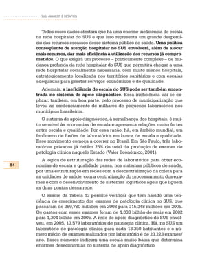 SUS: AVANÇOS E DESAFIOS




        Todos esses dados atestam que há uma enorme ineficiência de escala
     na rede hospitalar do SUS e que isso representa um grande desperdí-
     cio dos recursos escassos desse sistema público de saúde. Uma política
     conseqüente de atenção hospitalar no SUS envolverá, além de alocar
     mais recursos, dar mais eficiência à utilização dos recursos já compro-
     metidos. O que exigirá um processo – politicamente complexo – de mu-
     dança profunda da rede hospitalar do SUS que permitirá chegar a uma
     rede hospitalar socialmente necessária, com muito menos hospitais,
     estrategicamente localizada nos territórios sanitários e com escalas
     adequadas para prestar serviços econômicos e de qualidade.
        Ademais, a ineficiência de escala do SUS pode ser também encon-
     trada no sistema de apoio diagnóstico. Essa ineficiência vai se ex-
     plicar, também, em boa parte, pelo processo de municipalização que
     levou ao credenciamento de milhares de pequenos laboratórios nos
     municípios brasileiros.
        O sistema de apoio diagnóstico, à semelhança dos hospitais, é mui-
     to sensível às economias de escala e apresenta relações muito fortes
     entre escala e qualidade. Por essa razão, há, em âmbito mundial, um
     fenômeno de fusões de laboratórios em busca de escala e qualidade.
     Esse movimento começa a ocorrer no Brasil. Em São Paulo, três labo-
     ratórios privados já detêm 25% do total da produção de exames de
     patologia clínica naquele Estado (Valor Econômico, 2001).
        A lógica de estruturação das redes de laboratórios para obter eco-
84   nomias de escala e qualidade passa, nos sistemas públicos de saúde,
     por uma estruturação em redes com a descentralização da coleta para
     as unidades de saúde, com a centralização do processamento dos exa-
     mes e com o desenvolvimento de sistemas logísticos ágeis que liguem
     as duas pontas dessa rede.
        O exame da Tabela 13 permite verificar que tem havido uma ten-
     dência de crescimento dos exames de patologia clínica no SUS, que
     passaram de 259,780 milhões em 2002 para 315,348 milhões em 2005.
     Os gastos com esses exames foram de 1,033 bilhão de reais em 2002
     para 1,304 bilhão em 2005. A rede de apoio diagnóstico do SUS envol-
     veu, em 2005, 13.579 laboratórios de patologia clínica. Há, no SUS um
     laboratório de patologia clínica para cada 13.350 habitantes e o nú-
     mero médio de exames realizados por laboratório é de 23.223 exames/
     ano. Esses números indicam uma escala muito baixa que determina
     enormes deseconomias no sistema de apoio diagnóstico.
 
