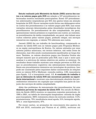 CONASS



   Estudo realizado pelo Ministério da Saúde (2002) acerca dos cus-
tos e os valores pagos pelo SUS em relação a 107 procedimentos se-
lecionados mostrou resultados preocupantes. Esses 107 procedimen-
tos selecionados responderam por 65% dos gastos totais em atenção
hospitalar do SUS. Houve variações muito fortes nas defasagens entre
os custos dos procedimentos e os valores pagos pelo SUS, mas essas
variações estavam determinadas pelas densidades tecnológicas dos
procedimentos. Os procedimentos de alta complexidade, em geral,
apresentaram valores próximos ou superiores aos custos; ao contrário,
os procedimentos de média complexidade, em geral, não tinham seus
custos cobertos pelos valores pagos, podendo chegar, nos serviços
intensivos em cognição, a valores 75% inferiores aos custos.
   Jannett (2002) fez um trabalho de benchmarking, comparando os
valores da tabela SUS com os valores pagos pelo Programa Medica-
re na região metropolitana de Boston. Os valores adotados por esse
sistema público americano, em termos relativos, não estão livres de
distorções, mas vêm sendo constantemente equilibrados ao longo dos
anos. Também, os valores absolutos pagos nos Estados Unidos são
sempre maiores que os praticados pelo SUS, mas o que o autor quis
analisar é a estrutura de valores relativos em ambos os sistemas. Os
resultados desse trabalho mostram uma relação perversa no SUS, em
que os procedimentos cognitivos são extremamente desvalorizados
frente aos procedimentos intensivos em tecnologias de produtos. Isso
pode ser constatado pelos seguintes dados concernentes às relações
entre os valores SUS e Medicare: consulta médica, 1/65; ressonância      87
para fígado, 1/3; e transplante renal, 1/2. A conclusão do trabalho é
que as distorções da tabela SUS não encontram paralelo na experi-
ência internacional e mostram uma desvalorização absoluta dos pro-
cedimentos intensivos em cognição que compõem boa parte do con-
junto dos serviços de média complexidade.
   Além dos problemas de remuneração dos procedimentos, há uma
dinâmica perversa de reajustes da tabela SUS. Um estudo do Minis-
tério da Saúde (2001) mostrou os seguintes reajustes porcentuais, de
1995 a 2001, na tabela de internações hospitalares: retirada de órgão
para transplante, 300%; tratamento clínico da contusão cerebral, 113%;
prostatectomia, 75%; insuficiência renal aguda, 51%; bronquite aguda,
48%; e crise hipertensiva, 47%.
  Por essas razões, as projeções de crescimento dos gastos do
SUS até 2010, realizadas por Vianna et al. (2005), mostram um
 