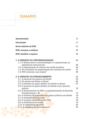 SUMÁRIO




Apresentação                                                   13
Introdução                                                     17
Breve história do SUS                                          21
SUS: avanços a celebrar                                        29
SUS: desafios a superar                                        45


1. O DESAFIO DA UNIVERSALIZAÇÃO                                48
   1.1. O dilema entre a universalização e a segmentação na
        experiência internacional                              48
   1.2. A segmentação do sistema de saúde brasileiro           49
   1.3. Os resultados da segmentação dos sistemas de saúde     57
   1.4. SUS universal, uma utopia?                             60

2. O DESAFIO DO FINANCIAMENTO                                  63
   2.1. A natureza dos gastos em Saúde                         63
   2.2. Os gastos em Saúde no Brasil                           64
   2.3. O aumento do gasto público em Saúde no Brasil          67
   2.4. O aumento do gasto público em Saúde como questão
        política                                               72
   2.5. O financiamento do SUS e a regulamentação da Emenda
        Constitucional n. 29                                   73
   2.6. A melhoria da qualidade dos gastos públicos em Saúde   74
   2.7. A integralidade regulada                               75
   2.8. O aumento da eficiência do SUS                         78
   2.9. A ineficiência de escala                               79
   2.10. A ineficiência alocativa                              85
   2.11. A eqüidade do financiamento                           91
 