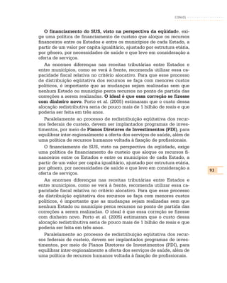 CONASS



   O financiamento do SUS, visto na perspectiva da eqüidade, exi-
ge uma política de financiamento de custeio que aloque os recursos
financeiros entre os Estados e entre os municípios de cada Estado, a
partir de um valor per capita igualitário, ajustado por estrutura etária,
por gênero, por necessidades de saúde e que leve em consideração a
oferta de serviços.
   As enormes diferenças nas receitas tributárias entre Estados e
entre municípios, como se verá à frente, recomenda utilizar essa ca-
pacidade fiscal relativa no critério alocativo. Para que esse processo
de distribuição eqüitativa dos recursos se faça com menores custos
políticos, é importante que as mudanças sejam realizadas sem que
nenhum Estado ou município perca recursos no ponto de partida das
correções a serem realizadas. O ideal é que essa correção se fizesse
com dinheiro novo. Porto et al. (2005) estimaram que o custo dessa
alocação redistributiva seria de pouco mais de 1 bilhão de reais e que
poderia ser feita em três anos.
   Paralelamente ao processo de redistribuição eqüitativa dos recur-
sos federais de custeio, devem ser implantados programas de inves-
timentos, por meio de Planos Diretores de Investimentos (PDI), para
equilibrar inter-regionalmente a oferta dos serviços de saúde, além de
uma política de recursos humanos voltada à fixação de profissionais.
   O financiamento do SUS, visto na perspectiva da eqüidade, exige
uma política de financiamento de custeio que aloque os recursos fi-
nanceiros entre os Estados e entre os municípios de cada Estado, a
partir de um valor per capita igualitário, ajustado por estrutura etária,
por gênero, por necessidades de saúde e que leve em consideração a          93
oferta de serviços.
   As enormes diferenças nas receitas tributárias entre Estados e
entre municípios, como se verá à frente, recomenda utilizar essa ca-
pacidade fiscal relativa no critério alocativo. Para que esse processo
de distribuição eqüitativa dos recursos se faça com menores custos
políticos, é importante que as mudanças sejam realizadas sem que
nenhum Estado ou município perca recursos no ponto de partida das
correções a serem realizadas. O ideal é que essa correção se fizesse
com dinheiro novo. Porto et al. (2005) estimaram que o custo dessa
alocação redistributiva seria de pouco mais de 1 bilhão de reais e que
poderia ser feita em três anos.
   Paralelamente ao processo de redistribuição eqüitativa dos recur-
sos federais de custeio, devem ser implantados programas de inves-
timentos, por meio de Planos Diretores de Investimentos (PDI), para
equilibrar inter-regionalmente a oferta dos serviços de saúde, além de
uma política de recursos humanos voltada à fixação de profissionais.
 