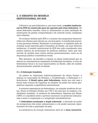 CONASS




3. O DESAFIO DO MODELO
INSTITUCIONAL DO SUS

   O Brasil é um país federativo e, por essa razão, o modelo institucio-
nal do SUS foi construído para ser operado pela trina federativa. Os
entes federados mantêm, entre si, diretamente ou pela mediação de
instituições de gestão compartilhada e de controle social, complexas
inter-relações.
   Os avanços obtidos pelo SUS e o sucesso dos programas desenvol-
vidos nos últimos anos devem-se, em boa parte, à contribuição parcei-
ra dos governos federal, Estaduais e municipais e à vigilante ação de
controle social exercida pelos Conselhos de Saúde, em suas diversas
instâncias. O modelo institucional do SUS tem sido considerado uma
prática exitosa de governança de políticas públicas, tanto que tem
servido de modelo para outros setores governamentais, como os de
segurança pública e assistência social.
   Não obstante, há desafios a superar no plano institucional que se
devem às características singulares da federação brasileira, à crise do
federalismo fiscal e às suas repercussões na Saúde, além do modelo
descentralizador adotado na Saúde.

3.1. A federação brasileira
                                                                           95
   Os países se organizam institucionalmente de várias formas: a
aliança ou associação de Estados, a Confederação, a Federação e o
federalismo. O Brasil optou pelo federalismo, ainda que não seja a
forma mais comum de organizar as relações de poder em bases geo-
políticas segundo a experiência internacional.
   A primeira experiência de federalismo, na acepção moderna do ter-
mo, foram os Estados Unidos em 1787 e foi nela que se inspirou o fe-
deralismo brasileiro. A essência do federalismo, expressa por Elazar
(1987), é o equilíbrio entre o governo nacional e os governos subnacio-
nais e entre a cooperação e a competição interfederativas.
  O federalismo pressupõe a dupla soberania: a derivada do poder
de autogoverno dos entes subnacionais e a do poder nacional, repre-
sentante de toda a população do país.
  A justificativa da solução federalista deve-se a duas caracterís-
 