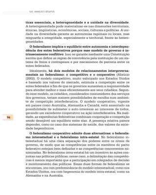 SUS: AVANÇOS E DESAFIOS




     ticas essenciais, a heterogeneidade e a unidade na diversidade.
     A heterogeneidade pode materializar-se nas dimensões territoriais,
     étnicas, lingüísticas, econômicas, sociais, culturais e políticas. A uni-
     dade na diversidade garante as autonomias regionais ou locais, mas
     resguarda a integridade, especialmente a territorial, frente às hetero-
     geneidades.
        O federalismo implica o equilíbrio entre autonomia e interdepen-
     dência dos entes federativos porque esse modelo de governo é in-
     trinsecamente conflitivo. Isso se garante mediante uma Constituição
     escrita que define as regras de convivência pela instituição de um sis-
     tema de freios e contrapesos e por mecanismos de parceria entre os
     entes federados.
        Idealmente, há dois modelos de relacionamentos intergoverna-
     mentais no federalismo: o competitivo e o cooperativo (Abrúcio
     (2002). O modelo competitivo, muito valorizado nos Estados Unidos
     e baseado nos valores do mercado, estimula a competição entre os
     entes federados a fim de que os governos aumentem a responsividade
     para atender melhor e mais eficientemente aos seus cidadãos. Segun-
     do esse modelo, os cidadãos, considerados consumidores dos serviços
     dos governos, teriam maiores possibilidades de escolha num ambien-
     te de competição interfederativa. O modelo cooperativo, vigente
     em países como Austrália, Alemanha e Canadá, está assentado na
     possibilidade de submeter o auto-interesse ao interesse de todos,
     gerando um excedente cooperativo na ação interfederativa. Na reali-
96   dade, as experiências federativas combinam cooperação e competição
     sendo desejável um equilíbrio entre elas. A presença relativa parece
     depender, como no caso dos sistemas de saúde, dos valores da socie-
     dade hegemônicos.
        O federalismo cooperativo admite duas alternativas: o federalis-
     mo interestadual e o federalismo intra-estatal. No federalismo in-
     terestadual há uma clara separação dos poderes entre os níveis de
     governo, de modo que as competências entre os membros do pacto
     federativo estejam bem definidas e as competências concorrentes mi-
     nimizadas. No federalismo intra-estatal há um incentivo às ações con-
     juntas nas políticas públicas; nesse caso, a delimitação das competên-
     cias é menos importante que a participação em colegiados de decisão
     e monitoramento das políticas. Essas duas formas de federalismo se
     encontram, ora com predominância do modelo interestadual, como nos
     Estados Unidos, ora com hegemonia do modelo intra-estatal, como na
     Alemanha e na Austrália.
 