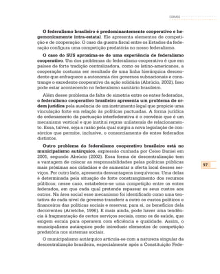 CONASS



   O federalismo brasileiro é predominantemente cooperativo e he-
gemonicamente intra-estatal. Ele apresenta elementos de competi-
ção e de cooperação. O caso da guerra fiscal entre os Estados da fede-
ração configura uma competição predatória no nosso federalismo.
   O caso do SUS aproxima-se de uma experiência de federalismo
cooperativo. Um dos problemas do federalismo cooperativo é que em
países de forte tradição centralizadora, como os latino-americanos, a
cooperação costuma ser resultado de uma linha hierárquica descen-
dente que enfraquece a autonomia dos governos subnacionais e cons-
trange o excedente cooperativo da ação solidária (Abrúcio, 2002). Isso
pode estar acontecendo no federalismo sanitário brasileiro.
   Além desse problema de falta de simetria entre os entes federados,
o federalismo cooperativo brasileiro apresenta um problema de or-
dem jurídica pela ausência de um instrumento legal que propicie uma
vinculação forte em relação às políticas pactuadas. A forma jurídica
de ordenamento da pactuação interfederativa é o convênio que é um
mecanismo vertical e que institui regras unilaterais de relacionamen-
to. Essa, talvez, seja a razão pela qual surgiu a nova legislação de con-
sórcios que permite, inclusive, o consorciamento de entes federados
distintos.
   Outro problema do federalismo cooperativo brasileiro está no
municipalismo autárquico, expressão cunhada por Celso Daniel em
2001, segundo Abrúcio (2002). Essa forma de descentralização tem
a vantagem de colocar as responsabilidades pelas políticas públicas
                                                                            97
mais próximas aos cidadãos e de aumentar a oferta local desses ser-
viços. Por outro lado, apresenta desvantagens inequívocas. Uma delas
é determinada pela situação de forte constrangimento dos recursos
públicos; nesse caso, estabelece-se uma competição entre os entes
federados, em que cada qual pretende repassar os seus custos aos
outros. Na área social esse mecanismo foi identificado como uma ten-
tativa de cada nível de governo transferir a outro os custos políticos e
financeiros das políticas sociais e reservar, para si, os benefícios dela
decorrentes (Arretche, 1996). E mais ainda, pode haver uma tendên-
cia à fragmentação de certos serviços sociais, como os de saúde, que
exigem escala para operarem com eficiência e qualidade. Assim, o
municipalismo autárquico pode introduzir elementos de competição
predatória nos sistemas sociais.
  O municipalismo autárquico articula-se com a natureza singular da
descentralização brasileira, especialmente após a Constituição Fede-
 