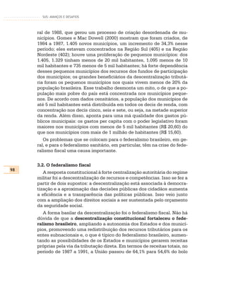 SUS: AVANÇOS E DESAFIOS




     ral de 1988, que gerou um processo de criação desordenada de mu-
     nicípios. Gomes e Mac Dowell (2000) mostram que foram criados, de
     1984 a 1987, 1.405 novos municípios, um incremento de 34,3% nesse
     período; eles estavam concentrados na Região Sul (405) e na Região
     Nordeste (402); houve uma proliferação de pequenos municípios: dos
     1.405, 1.329 tinham menos de 20 mil habitantes, 1.095 menos de 10
     mil habitantes e 735 menos de 5 mil habitantes; há forte dependência
     desses pequenos municípios dos recursos dos fundos de participação
     dos municípios; os grandes beneficiários da descentralização tributá-
     ria foram os pequenos municípios nos quais vivem menos de 20% da
     população brasileira. Esse trabalho desmonta um mito, o de que a po-
     pulação mais pobre do país está concentrada nos municípios peque-
     nos. De acordo com dados censitários, a população dos municípios de
     até 5 mil habitantes está distribuída em todos os decis de renda, com
     concentração nos decis cinco, seis e sete, ou seja, na metade superior
     da renda. Além disso, aponta para uma má qualidade dos gastos pú-
     blicos municipais: os gastos per capita com o poder legislativo foram
     maiores nos municípios com menos de 5 mil habitantes (R$ 20,60) do
     que nos municípios com mais de 1 milhão de habitantes (R$ 15,60).
        Os problemas que se colocam para o federalismo brasileiro, em ge-
     ral, e para o federalismo sanitário, em particular, têm na crise do fede-
     ralismo fiscal uma causa importante.


     3.2. O federalismo fiscal
98
        A resposta constitucional à forte centralização autoritária do regime
     militar foi a descentralização de recursos e competências. Isso se fez a
     partir de dois supostos: a descentralização está associada à democra-
     tização e a aproximação das decisões públicas dos cidadãos aumenta
     a eficiência e a transparência das políticas públicas. Isso veio junto
     com a ampliação dos direitos sociais a ser sustentada pelo orçamento
     da seguridade social.
        A forma basilar da descentralização foi o federalismo fiscal. Não há
     dúvida de que a descentralização constitucional fortaleceu o fede-
     ralismo brasileiro, ampliando a autonomia dos Estados e dos municí-
     pios, promovendo uma redistribuição dos recursos tributários para os
     entes subnacionais e, o que é típico do federalismo brasileiro, aumen-
     tando as possibilidades de os Estados e municípios gerarem receitas
     próprias pela via da tributação direta. Em termos de receitas totais, no
     período de 1987 a 1991, a União passou de 64,1% para 54,6% do bolo
 