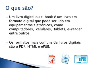    Um livro digital ou e-book é um livro em
    formato digital que pode ser lido em
    equipamentos eletrônicos, como
    computadores, celulares, tablets, e-reader
    entre outros.

   Os formatos mais comuns de livros digitais
    são o PDF, HTML e ePUB.
 