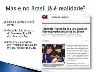  Colégio Batista Mineiro
  de MG;

 Grupo Estácio do curso
  de Direito no RJ e ES
  distribuem tablets;

 Campinas, alunos do
  pré-vestibular do Colégio
  Integral receberão iPads;
 