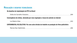 regulAção e desAfios tecnológicos
   Os desafios da implantação da IPTV no Brasil

       Diólia de Carvalho Graziano                                                                 209

   Convergência de mídias, demanda por nova regulação e riscos de controle na internet

       Lia Ribeiro Dias                                                                            243

   EXPERIMENTAL RE:COLETIVO: Por uma outra divisão do trabalho na produção do filme publicitário

       Marcos Ryo Hashimoto                                                                        266
 