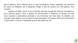 para a agência, que a distribui para os sites jornalísticos. Toda a operação, do momento
do clique do fotógrafo até a fotografia chegar à tela do usuário em uma galeria, leva
minutos.
     A galeria de fotos, assim como a internet, caminha ao lado dos avanços tecnológicos.
Se a internet ainda é nova, a galeria na web também é. Estamos no começo de uma
nova narrativa e precisamos aprender a nos comunicar por meio dela. Já existem, por
exemplo, fotos estéreo, que simulam terceira dimensão. As imagens ficam tremendo diante
o observador e cria-se a impressão de que elas estão em 3D.




>comunicação, tecnologia: e cultura de rede_                                               100
 