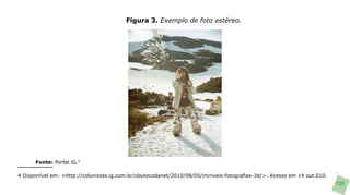 Figura 3. Exemplo de foto estéreo.




      Fonte: Portal iG.4

4 Disponível em: <http://colunistas.ig.com.br/obutecodanet/2010/08/05/incriveis-fotografias-3d/>. Acesso em 14 out.010.
                                                                                                                          101
 