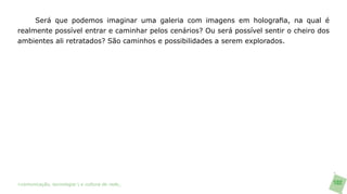 Será que podemos imaginar uma galeria com imagens em holografia, na qual é
realmente possível entrar e caminhar pelos cenários? Ou será possível sentir o cheiro dos
ambientes ali retratados? São caminhos e possibilidades a serem explorados.




>comunicação, tecnologia: e cultura de rede_                                               102
 
