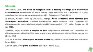 Referências:
CANAVILHAS, João. The news on webjournalism: a reading on image and architecture
of information. Universidade da Beira Interior, 2006. Disponível em: <www.bocc.uff.br/pag/
canavilhas-joao-the-news-on-webjournalism.pdf>. Acesso em: 07 out. 2010.

DE SOUZA, Marcelo Freire P.; CARREIRO, Rodrigo. Áudio slideshow como formato para
reportagens multimídia: primeiras aproximações. XXXII Intercom, 2009. Disponível em:
<http://www.intercom.org.br/papers/nacionais/2009/resumos/R4-1297-1.pdf>. Acesso em: 18
out. 2010.

FERREIRA, Jorge Carlos Felz. A imagem na web: fotojornalismo e internet, 2003. Disponível em:
<http://www.bocc.ubi.pt/pag/felz-jorge-imagem-web-fotojornalismo-internet.html>. Acesso em:
10 out. 2010.

GOSCIOLA, Vicente. Roteiro para as novas mídias: do cinema às mídias interativas. São Paulo:
Senac, 2008.

KOSSOY, Boris. Fotografia e história. São Paulo: Ateliê, 2003.
                                                                                                103
 