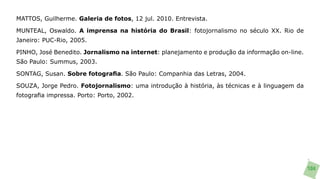 MATTOS, Guilherme. Galeria de fotos, 12 jul. 2010. Entrevista.

MUNTEAL, Oswaldo. A imprensa na história do Brasil: fotojornalismo no século XX. Rio de
Janeiro: PUC-Rio, 2005.

PINHO, José Benedito. Jornalismo na internet: planejamento e produção da informação on-line.
São Paulo: Summus, 2003.

SONTAG, Susan. Sobre fotografia. São Paulo: Companhia das Letras, 2004.

SOUZA, Jorge Pedro. Fotojornalismo: uma introdução à história, às técnicas e à linguagem da
fotografia impressa. Porto: Porto, 2002.




                                                                                               104
 