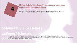 Mídias digitais “inteligentes” em um novo patamar da

    4              comunicação homem-máquina
                   Walter Teixeira Lima Junior1 e Renata Reche Simon Peppe2




1 Pós-doutor em Tecnologia e Comunicação e docente do Programa de Pós-graduação da Cásper Líbero.
2 Bacharel em Comunicação Social com habilitação para Rádio & TV pela Universidade São Judas Tadeu. Pós-graduada
em Jornalismo pela Faculdade Cásper Líbero.
 