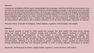 Resumo
A busca por novidades a fim de suprir necessidades e de conquistar o domínio perante os outros seres vivos
tem feito do ser humano uma espécie em constante transformação e evolução. O momento atual é marcado
por um grande desenvolvimento tecnológico, de modo que a sociedade vive hoje a Era Digital, acompanhada
pela Era da Informação. Dessa maneira, o avanço tecnológico digital, em conjunto com as novas necessidades
desencadeadas pela própria Era atual, deverá levar o ser humano a um novo patamar de comunicação
homem-máquina, permitindo que o mesmo seja rodeado por bens/máquinas “inteligentes” capazes de
se comunicarem entre elas e com o próprio indivíduo, a fim de levar informação relevante às pessoas.

Palavras-chave: evolução tecnológica; mídias digitais; cognição; comunicação; informação.

Abstract
The search seeking in order to fulfill needs and conquer the area before the other living human
being has made a kind of constant change and evolution. The present moment is marked by
a great technological development, so that society is currently experiencing the Digital Age,
accompanied by the Information Age. Thus, the advanced digital technology, together with the new
needs brought about by the current age itself, will lead humanity to a new level of human-machine
communication, allowing it to be surrounded by goods / machines “smart” capable of communicate
among themselves and with the individual himself, in order to bring relevant information to people.


Keywords: technological evolution; digital media; cognition; communication; information.
                                                                                                             107
 