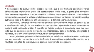 Introdução
A necessidade de evoluir como espécie fez com que o ser humano adquirisse várias
características importantes para sua sobrevivência, entre elas, o gosto pela novidade.
Esse elemento impulsiona o homo sapiens a conhecer novas possibilidades como elaborar
pensamentos, construir e utilizar artefatos que proporcionem vantagens competitivas sobre
outras espécies e lhe conceda, em alguns casos, o domínio sobre a natureza.
     Entretanto, somente a novidade não garante a adoção de um modo de pensar ou de
aceitação da introdução de um artefato no seu cotidiano, que mude as estruturas com as
quais já está habituado a lidar. A questão do hábito também é importante para que nem
tudo que se apresente como novidade seja incorporado, pois a mudança, em relação à
novidade, está em um nível mais estrutural do comportamento.
     Assim, desde os primórdios da humanidade, os indivíduos se deparam com mudanças
que em princípio representam certo incômodo à comodidade estabelecida, porém, se a
novidade tem algo de evolutivo, será aceita e incorporada à sociedade.


>comunicação, tecnologia: e cultura de rede_                                               108
 