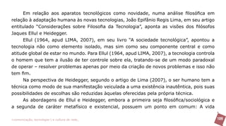 Em relação aos aparatos tecnológicos como novidade, numa análise filosófica em
relação à adaptação humana às novas tecnologias, João Epifânio Regis Lima, em seu artigo
entitulado “Considerações sobre Filosofia da Tecnologia”, aponta as visões dos filósofos
Jaques Ellul e Heidegger.
     Ellul (1964, apud LIMA, 2007), em seu livro “A sociedade tecnológica”, apontou a
tecnologia não como elemento isolado, mas sim como seu componente central e como
atitude global de estar no mundo. Para Ellul (1964, apud LIMA, 2007), a tecnologia controla
o homem que tem a ilusão de ter controle sobre ela, tratando-se de um modo paradoxal
de operar – resolver problemas apenas por meio da criação de novos problemas e isso não
tem fim.
     Na perspectiva de Heidegger, segundo o artigo de Lima (2007), o ser humano tem a
técnica como modo de sua manifestação veiculada a uma existência inautêntica, pois suas
possibilidades de escolhas são reduzidas àquelas oferecidas pela própria técnica.
     As abordagens de Ellul e Heidegger, embora a primeira seja filosófica/sociológica e
a segunda de caráter metafísico e existencial, possuem um ponto em comum: A vida

>comunicação, tecnologia: e cultura de rede_                                                 109
 