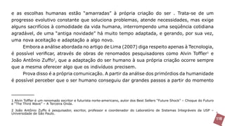 e as escolhas humanas estão “amarradas” à própria criação do ser . Trata-se de um
progresso evolutivo constante que soluciona problemas, atende necessidades, mas exige
alguns sacrifícios à comodidade da vida humana, interrompendo uma seqüência cotidiana
agradável, de uma “antiga novidade” há muito tempo adaptada, e gerando, por sua vez,
uma nova aceitação e adaptação a algo novo.
       Embora a análise abordada no artigo de Lima (2007) diga respeito apenas à Tecnologia,
é possível verificar, através de obras de renomados pesquisadores como Alvin Toffler1 e
João Antônio Zuffo2, que a adaptação do ser humano à sua própria criação ocorre sempre
que a mesma oferecer algo que os indivíduos precisem.
       Prova disso é a própria comunicação. A partir da análise dos primórdios da humanidade
é possível perceber que o ser humano conseguiu dar grandes passos a partir do momento



1 Alvin Toffler é um renomado escritor e futurista norte-americano, autor dos Best Sellers “Future Shock” – Choque do Futuro
e “The Third Wave” – A Terceira Onda.

2 João Antônio Zuffo é pesquisador, escritor, professor e coordenador do Laboratório de Sistemas Integráveis da USP –
Universidade de São Paulo.
                                                                                                                               110
 