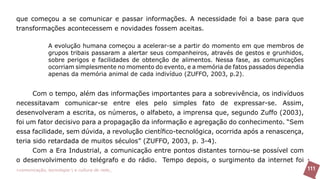 que começou a se comunicar e passar informações. A necessidade foi a base para que
transformações acontecessem e novidades fossem aceitas.

               A evolução humana começou a acelerar-se a partir do momento em que membros de
               grupos tribais passaram a alertar seus companheiros, através de gestos e grunhidos,
               sobre perigos e facilidades de obtenção de alimentos. Nessa fase, as comunicações
               ocorriam simplesmente no momento do evento, e a memória de fatos passados dependia
               apenas da memória animal de cada indivíduo (ZUFFO, 2003, p.2).


      Com o tempo, além das informações importantes para a sobrevivência, os indivíduos
necessitavam comunicar-se entre eles pelo simples fato de expressar-se. Assim,
desenvolveram a escrita, os números, o alfabeto, a imprensa que, segundo Zuffo (2003),
foi um fator decisivo para a propagação da informação e agregação do conhecimento. “Sem
essa facilidade, sem dúvida, a revolução científico-tecnológica, ocorrida após a renascença,
teria sido retardada de muitos séculos” (ZUFFO, 2003, p. 3-4).
      Com a Era Industrial, a comunicação entre pontos distantes tornou-se possível com
o desenvolvimento do telégrafo e do rádio. Tempo depois, o surgimento da internet foi
>comunicação, tecnologia: e cultura de rede_                                                        111
 