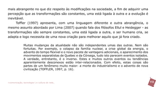 mais abrangente no que diz respeito às modificações na sociedade, a fim de adquirir uma
percepção que as transformações são constantes, uma está ligada à outra e a evolução é
inevitável.
      Toffler (1997) apresenta, com uma linguagem diferente e outra abrangência, o
mesmo assunto abordado por Lima (2007) quando fala dos filósofos Ellul e Heidegger - as
transformações são sempre constantes, uma está ligada a outra, o ser humano cria, se
adapta e logo necessita de uma nova criação para melhorar aquilo que já fora criado.

               Muitas mudanças da atualidade não são independentes umas das outras. Nem são
               fortuitas. Por exemplo, o colapso da família nuclear, a crise global da energia, o
               advento do tempo flexível e o novo pacote de vantagens adicionais, o aparecimento dos
               movimentos separatistas de Quebec e da Córsega, tudo isto parecem eventos isolados.
               A verdade, entretanto, é o inverso. Estes e muitos outros eventos ou tendências
               aparentemente desconexos estão inter-relacionados. Com efeito, estas coisas são
               partes de um fenômeno muito maior: a morte do industrialismo e o advento de nova
               civilização (TOFFLER, 1997, p. 16).



>comunicação, tecnologia: e cultura de rede_                                                          113
 