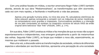 Com uma análise focada em mídias, o escritor americano Roger Fidler (1997) também
aborda, através de sua obra “Mediamorphosis”, as transformações que vêm ocorrendo,
cada vez com mais rapidez, e facilitando e modificando a vida das pessoas.

               Apenas uma geração humana atrás, no início dos anos 70, calculadoras eletrônicas de
               bolso estavam apenas começando a competir com as máquinas de somar mecânicas,
               os computadores eram grandes e impessoais. Comunicadores portáteis e a interação
               de voz pelo computador só existiam no imaginário universo do século XXIII da então
               original série televisiva “Star Trek” (FIDLER, 1997, p. 3-4).


    Em sua obra, Fidler (1997) analisa as mídias e faz menções de que as novas não surgem
espontaneamente e independentes, mas emergem gradualmente a partir da metamorfose
das velhas. Segundo Fidler (1997), as forças que moldam o novo são, essencialmente, as
mesmas que moldaram o passado.
     Mais uma vez, a discussão sobre as transformações da sociedade, embora de diferentes
aspectos e abordadas por escritores distintos, apresenta uma percepção de uma sociedade

>comunicação, tecnologia: e cultura de rede_                                                        115
 