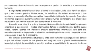 em constante desenvolvimento que acompanha o poder de criação e a necessidade
humana.
     É importante lembrar que ao citar o termo “necessidade”, este texto refere-se àquilo
que o ser humano precisa. Muitas vezes, os indivíduos não sabem exatamente o que
precisam, o que poderá facilitar suas vidas. Necessidade é diferente de vontade. Em muitos
momentos as pessoas querem aquilo que não precisam, mas ao oferecer a elas algo de que
necessitam, certamente aceitam e se adequam-se à novidade.
     Exemplo atual disto é a própria internet. Neste ambiente de rede WWW as pessoas
encontram o que querem - muitas informações, fofoca e entretenimento, dentre outras
coisas. Porém, quando um indivíduo procura determinada informação, que para ele,
naquele momento, é importante e relevante, acaba despendendo muito tempo até achar,
se encontrar, o que lhe é necessário.
     Por conta do dinamismo da atualidade, onde o ser humano busca algo prático, portátil
e que lhe ofereça aquilo de que precisa, em conjunto com o grande desenvolvimento
tecnológico digital da atualidade, é possível analisar a possibilidade do surgimento de um

>comunicação, tecnologia: e cultura de rede_                                                116
 