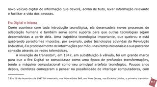 novo veículo digital de informação que deverá, acima de tudo, levar informação relevante
e facilitar a vida das pessoas.


Era Digital e Infoera
Como acontece com toda introdução tecnológica, ela desencadeia novos processos de
adaptação humana e também serve como suporte para que outras tecnologias sejam
desenvolvidas a partir dela. Uma trajetória tecnológica importante, que quebrou e está
quebrando paradigmas impostos, por exemplo, pelas tecnologias advindas da Revolução
Industrial, é o processamento de informações por máquinas computacionais e a sua posterior
conexão através de redes telemáticas.
     A invenção do transistor3, em 1947, em substituição à válvula, foi um grande marco
para que a Era Digital se consolidasse como uma época de profundas transformações,
tendo a máquina computacional como seu principal artefato tecnológico. Poucos anos
depois, cientistas começaram a pensar na possibilidade de interligar computadores, com

3 Em 16 de dezembro de 1947 foi inventado, nos laboratórios Bell, em Nova Jersey, nos Estados Unidos, o primeiro transistor.
                                                                                                                               117
 