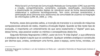 Mídia Social é um formato de Comunicação Mediada por Computador (CMC) que permite
             a criação, compartilhamento, comentário, avaliação, classificação, recomendação
             e disseminação de conteúdos digitais de relevância social de forma descentralizada,
             colaborativa e autônoma tecnologicamente. Tem como principal característica a
             participação ativa (síncrona e/ou assíncrona) da comunidade de usuários na integração
             de informações (LIMA JR, 2009, p. 176).


     Portanto, esses dois grandes saltos, a invenção do transistor e a conexão de máquinas
computacionais através de redes, impetra a Evolução Digital. Quando se fala neste tipo de
evolução, é importante um entendimento do que seria exatamente o “digital” para que,
dessa forma, seja possível avaliar os méritos e conseqüências desta Era.
     Segundo Nicholas Negroponte (1995)4, autor do livro “A Vida Digital”, o que diferencia
o analógico do digital é aquilo que os constituem. Qualquer artefato analógico é constituído
por átomos que, unidos, condensam uma forma, peso e espaço, como livros, revistas, um



4 Nicholas Negroponte é professor e um dos fundadores do Media Lab – Laboratório Multimídia do Massachusets Institute of
Technology - MIT.
                                                                                                                           119
 