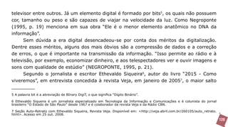 televisor entre outros. Já um elemento digital é formado por bits5, os quais não possuem
cor, tamanho ou peso e são capazes de viajar na velocidade da luz. Como Negroponte
(1995, p. 19) menciona em sua obra “Ele é o menor elemento anatômico no DNA da
informação”.
      Sem dúvida a era digital desencadeou-se por conta dos méritos da digitalização.
Dentre esses méritos, alguns dos mais óbvios são a compressão de dados e a correção
de erros, o que é importante na transmissão da informação. “Isso permite ao rádio e à
televisão, por exemplo, economizar dinheiro, e aos telespectadores ver e ouvir imagens e
sons com qualidade de estúdio” (NEGROPONTE, 1995, p. 21).
      Segundo o jornalista e escritor Ethevaldo Siqueira6, autor do livro “2015 - Como
viveremos”, em entrevista concedida à revista Veja, em janeiro de 20057, o maior salto


5 A palavra bit é a abreviação de BInary DigiT, o que significa “Dígito Binário”.

6 Ethevaldo Siqueira é um jornalista especializado em Tecnologia da Informação e Comunicações e é colunista do jornal
brasileiro “O Estado de São Paulo” desde 1967 e é colaborador da revista Veja e da Rádio CBN.

7 Seção Auto-Retrato com Ethevaldo Siqueira, Revista Veja. Disponível em: <http://veja.abril.com.br/260105/auto_retrato.
html>. Acesso em 25 out. 2008.
                                                                                                                           120
 