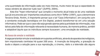 uma quantidade de informação cada vez mais intensa, muito maior do que a capacidade do
nosso cérebro de absorver tudo isso” (ZUFFO, 2004).
     Esta Era “hiper-informativa” que compõe o momento atual trata-se de uma realidade
que já era prevista por importantes estudiosos como Alvin Toffler (1997), que a denominara
Terceira Onda. Porém, é importante pensar que o tal “Caos Informativo”, em conjunto com
a constante evolução tecnológica em Era Digital, poderá transformar-se em uma solução
informativa. Pode ser que o caos não seja gerado apenas pela quantidade de informação, mas
talvez pela falta de informação relevante à necessidade humana, de maneira prática, portátil
e adaptável àquilo que os indivíduos sempre buscaram: uma emulação da realidade.


Na busca de emular a realidade
A saga para tentar emular a realidade em suportes artificiais, através de aparatos tecnológicos,
tem impulsionado cientistas há quase 200 anos. A invenção da fotografia, a gravação do
áudio e depois a solução para a sua reprodução, o cinema, rádio e a televisão são alguns



>comunicação, tecnologia: e cultura de rede_                                                      123
 
