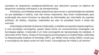 exemplos de dispositivos analógicos/eletrônicos que obtiveram sucesso no objetivo de
disseminar conteúdo informativo e de entretenimento.
      Entretanto, as limitações desses dispositivos para emular a representação da realidade
na sua totalidade é notória, mas não menos importante. Eles foram fundamentais para
aculturação dos seres humanos na absorção de informações por intermédio de suportes
artificiais. Os efeitos, impactos, impetrados por eles na sociedade foram e ainda são
enormes.
      A tecnologia embutida no televisor (televisão), o artefato com grande impacto cognitivo,
é uma tecnologia convergente, apesar desse termo ser exclusivamente empregado nas
tecnologias digitais. A televisão é um meio convergente da representação da realidade. A
tese Clash of the Titans: Impact of Convergence and Divergence on Digital Media, defendida
no Massachusetts Institute of Tecnology (MIT), por Willian Chee-Leong (2003), revela que
a convergência de dados existe em dois níveis: Convergências de mídias e de domínio.




>comunicação, tecnologia: e cultura de rede_                                                    124
 