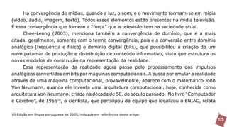 Há convergência de mídias, quando a luz, o som, e o movimento formam-se em mídia
(vídeo, áudio, imagem, texto). Todos esses elementos estão presentes na mídia televisão.
É essa convergência que fornece a “força” que a televisão tem na sociedade atual.
     Chee-Leong (2003), menciona também a convergência de domínio, que é a mais
citada, geralmente, somente com o termo convergência, pois é a conversão entre domínio
analógico (freqüência e físico) e domínio digital (bits), que possibilitou a criação de um
novo patamar de produção e distribuição de conteúdo informativo, visto que estrutura os
novos modelos de construção da representação da realidade.
     Essa representação da realidade agora passa pelo processamento dos impulsos
analógicos convertidos em bits por máquinas computacionais. A busca por emular a realidade
através de uma máquina computacional, provavelmente, aparece com o matemático Jonh
Von Neumann, quando ele inventa uma arquitetura computacional, hoje, conhecida como
arquitetura Von Neumann, criada na década de 50, do século passado. No livro “Computador
e Cérebro”, de 195610, o cientista, que participou da equipe que idealizou o ENIAC, relata

10 Edição em língua portuguesa de 2005, indicada em referências deste artigo.
                                                                                             125
 