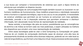 a sua busca por comparar o funcionamento de sistemas que usam a lógica binária às
estruturas que compõem os disparos neurais.
     Outras tecnologias de comunicação/informação também buscam ou buscaram no ser
humano metáforas de funcionamento. Essa metáfora proporciona a identidade necessária
entre o humano e o aparato tecnológico, seja no seu uso ou no seu propósito. A necessidade
de construir artefatos que permitam ao ser humano se comunicar com mais agilidade,
velocidade, precisão e ter à disposição sistemas que permitam armazenar e distribuir
informação, tem alavancado novas formas de representação da realidade.
     Nesse sentido, a tecnologia não pára de evoluir, possibilitando que as convergências
de domínio e de mídias se tornem cada vez mais poderosas, e sejam utilizadas na melhora
dos dispositivos que emulem uma nova representação da realidade.
     Entre essas tecnologias pode-se citar o Grid Computing ou Computação em grade.
Trata-se de um modelo de computação distribuída capaz de alcançar uma alta taxa de
processamento dividindo as tarefas entre diversas máquinas, podendo ser em rede local ou
rede de longa distância, que formam uma máquina virtual. Esses processos serão executados

>comunicação, tecnologia: e cultura de rede_                                                126
 