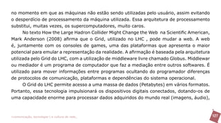 no momento em que as máquinas não estão sendo utilizadas pelo usuário, assim evitando
o desperdício de processamento da máquina utilizada. Essa arquitetura de processamento
substitui, muitas vezes, os supercomputadores, muito caros.
      No texto How the Large Hadron Collider Might Change the Web na Scientific American,
Mark Anderson (2008) afirma que o Grid, utilizado no LHC , pode mudar a web. A web
é, juntamente com os consoles de games, uma das plataformas que apresenta o maior
potencial para emular a representação da realidade. A afirmação é baseada pela arquitetura
utilizada pelo Grid do LHC, com a utilização de middleware livre chamado Globus. Middlewar
ou mediador é um programa de computador que faz a mediação entre outros softwares. É
utilizado para mover informações entre programas ocultando do programador diferenças
de protocolos de comunicação, plataformas e dependências do sistema operacional.
      O Grid do LHC permite acesso a uma massa de dados (Petabytes) em vários formatos.
Portanto, essa tecnologia impulsionará os dispositivos digitais conectados, dotando-os de
uma capacidade enorme para processar dados adquiridos do mundo real (imagens, áudio),



>comunicação, tecnologia: e cultura de rede_                                                127
 
