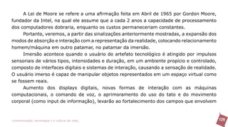 A Lei de Moore se refere a uma afirmação feita em Abril de 1965 por Gordon Moore,
fundador da Intel, na qual ele assume que a cada 2 anos a capacidade de processamento
dos computadores dobraria, enquanto os custos permaneceriam constantes.
     Portanto, veremos, a partir das sinalizações anteriormente mostradas, a expansão dos
modos de absorção e interação com a representação da realidade, colocando relacionamento
homem/máquina em outro patamar, no patamar da imersão.
     Imersão acontece quando o usuário do artefato tecnológico é atingido por impulsos
sensoriais de vários tipos, intensidades e duração, em um ambiente propício e controlado,
composto de interfaces digitais e sistemas de interação, causando a sensação de realidade.
O usuário imerso é capaz de manipular objetos representados em um espaço virtual como
se fossem reais.
     Aumento dos displays digitais, novas formas de interação com as máquinas
computacionais, o comando de voz, o aprimoramento do uso do tato e do movimento
corporal (como input de informação), levarão ao fortalecimento dos campos que envolvem



>comunicação, tecnologia: e cultura de rede_                                                129
 