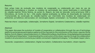 Resumo
Este artigo trata da evolução dos modelos de cooperação ou colaboração por meio do uso de
plataformas tecnológicas e analisa os modelos de participação dos canais destinados à contribuição
do cidadão-repórter Minha Notícia, do portal iG, iReport, da rede de televisão norte-americana CNN e
OhmyNews, da Coréia do Sul – três seções digitais analisadas na defesa de dissertação de mestrado
“Compreensão da construção do cidadão-repórter por intermédio dos modelos de colaboração em
ambientes jornalísticos estruturados em tecnologias digitais conectadas”, na Faculdade Cásper Líbero.

Palavras-chave: cooperação; colaboração; Jornalismo Digital; Jornalismo Colaborativo; cidadão-repórter.


Abstract
This paper discusses the evolution of models of cooperation or collaboration through the use of technology
platforms and analyzes participation patterns of the channels for the contribution of the citizen-reporter Minha
Notícia, from iG, iReport, network television U.S. CNN and OhmyNews, South Korea - three digital sections analyzed
in the defense of dissertation “Understanding the construction of the citizen reporter through the collaboration
models in structured environments journalistic connected in digital technologies,” in Faculdade Casper Libero.

Keywords: cooperation; collaboration; Digital Journalism; Collaborative Journalism; citizen-reporter.




>comunicação, tecnologia: e cultura de rede_                                                                        13
 