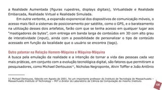 a Realidade Aumentada (figuras rupestres, displays digitais), Virtualidade e Realidade
Embarcada, Realidade Virtual e Realidade Simulada.
     Em outra vertente, a expansão exponencial dos dispositivos de comunicação móveis, o
acesso mais fácil a sistemas de posicionamento por satélite, como o GPS, e o barateamento
na utilização desses dois artefatos, farão com que se tenha acesso em qualquer lugar aos
“mastigadores de bytes”, com entrega em banda larga de conteúdos em 3D com alto grau
de interatividade (input), ainda com a possibilidade de personalizar o tipo de conteúdo
acessado em função da localidade que o usuário se encontra (tags).


Outro patamar na Relação Homem-Máquina e Máquina-Máquina
A busca pela emulação da realidade e a intenção de tornar a vida das pessoas cada vez
mais práticas, em conjunto com a evolução tecnológica digital, são fatores que permitiram a
pesquisadores, como Michael Dertouzos11, Nicholas Negroponte, Alvin Toffler e João Antônio


11 Michael Dertouzos, falecido em Agosto de 2001, foi um importante professor do Instituto de Tecnologia de Massachusets –
Massachusets Institute of Technology – MIT e diretor do Laboratório de Ciência da Computação do mesmo Instituto.
                                                                                                                             130
 