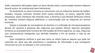 Zuffo, realizarem afirmações sobre um Novo Mundo onde a comunicação homem-máquina
deverá evoluir de unidirecional para bidirecional.
     Se atualmente os seres humanos se comunicam com as máquinas através de botões,
teclados, mouses, controles remotos entre outras interfaces, no futuro, segundo estes
estudiosos, essas interfaces não existirão mais, e teremos o que Michael Dertouzos chama
de “interface homem-máquina definitiva”, a comunicação com as máquinas em termos
humanos.
     Graças à evolução da convergência de domínio e à unificação de microprocessadores
deverá ser possível a presença das máquinas que possam efetuar algumas operações
similares ao processamento humano de informações de forma cognitiva, ou seja, máquinas
com características inteligentes que deverão trabalhar a fim de facilitar a vida do ser
humano.
     Essa inteligência artificial à qual este texto se refere trata-se daquilo que pode ser
resumido em bens que são produtores e receptores de informação e que conseguem
comunicar-se com as pessoas e com outros bens.

>comunicação, tecnologia: e cultura de rede_                                                 131
 