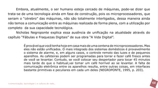 Embora, atualmente, o ser humano esteja cercado de máquinas, pode-se dizer que
trata-se de uma tecnologia ainda em fase de construção, pois os microprocessadores, que
seriam o “cérebro” das máquinas, não são totalmente interligados, dessa maneira ainda
não temos a comunicação entre as máquinas realizada de forma plena, com a utilização por
completo da sua capacidade tecnológica.
     Nicholas Negroponte explica essa ausência de unificação na atualidade através do
capítulo “Fábulas e Fraquezas Digitais” de sua obra “A Vida Digital”.

               É provável que você tenha hoje em casa mais de uma centena de microprocessadores. Mas
               eles não estão unificados. O mais integrado dos sistemas domésticos é provavelmente
               o sistema de alarme, e, em alguns casos, o controle remoto das luzes e de pequenos
               aparelhos. As cafeteiras podem ser programadas para torrar e fazer café fresco antes
               de você se levantar. Contudo, se você colocar seu despertador para tocar 45 minutos
               mais tarde do que o habitual,vai tomar um café horrível ao se levantar. A falta de
               comunicação eletrônica entre os aparelhos resulta, entre outras coisas, em interfaces
               bastante primitivas e peculiares em cada um deles (NEGROPONTE, 1995, p. 203).



>comunicação, tecnologia: e cultura de rede_                                                          132
 