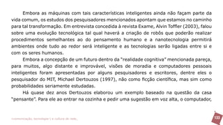 Embora as máquinas com tais características inteligentes ainda não façam parte da
vida comum, os estudos dos pesquisadores mencionados apontam que estamos no caminho
para tal transformação. Em entrevista concedida à revista Exame, Alvin Toffler (2003), falou
sobre uma evolução tecnológica tal qual haverá a criação de robôs que poderão realizar
procedimentos semelhantes ao do pensamento humano e a nanotecnologia permitirá
ambientes onde tudo ao redor será inteligente e as tecnologias serão ligadas entre si e
com os seres humanos.
      Embora a concepção de um futuro dentro da “realidade cognitiva” mencionada pareça,
para muitos, algo distante e improvável, visões de moradia e computadores pessoais
inteligentes foram apresentadas por alguns pesquisadores e escritores, dentre eles o
pesquisador do MIT, Michael Dertouzos (1997), não como ficção científica, mas sim como
probabilidades seriamente estudadas.
      Há quase dez anos Dertouzos elaborou um exemplo baseado na questão da casa
“pensante”. Para ele ao entrar na cozinha e pedir uma sugestão em voz alta, o computador,



>comunicação, tecnologia: e cultura de rede_                                                  133
 