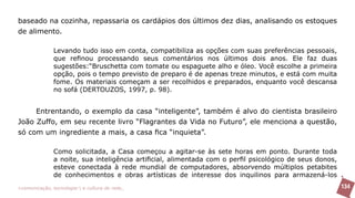 baseado na cozinha, repassaria os cardápios dos últimos dez dias, analisando os estoques
de alimento.

               Levando tudo isso em conta, compatibiliza as opções com suas preferências pessoais,
               que refinou processando seus comentários nos últimos dois anos. Ele faz duas
               sugestões:“Bruschetta com tomate ou espaguete alho e óleo. Você escolhe a primeira
               opção, pois o tempo previsto de preparo é de apenas treze minutos, e está com muita
               fome. Os materiais começam a ser recolhidos e preparados, enquanto você descansa
               no sofá (DERTOUZOS, 1997, p. 98).


     Entrentando, o exemplo da casa “inteligente”, também é alvo do cientista brasileiro
João Zuffo, em seu recente livro “Flagrantes da Vida no Futuro”, ele menciona a questão,
só com um ingrediente a mais, a casa fica “inquieta”.

               Como solicitada, a Casa começou a agitar-se às sete horas em ponto. Durante toda
               a noite, sua inteligência artificial, alimentada com o perfil psicológico de seus donos,
               esteve conectada à rede mundial de computadores, absorvendo múltiplos petabites
               de conhecimentos e obras artísticas de interesse dos inquilinos para armazená-los
>comunicação, tecnologia: e cultura de rede_                                                             134
 