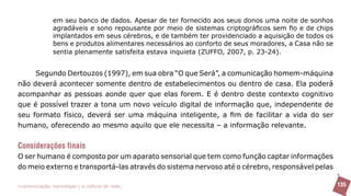 em seu banco de dados. Apesar de ter fornecido aos seus donos uma noite de sonhos
               agradáveis e sono repousante por meio de sistemas criptográficos sem fio e de chips
               implantados em seus cérebros, e de também ter providenciado a aquisição de todos os
               bens e produtos alimentares necessários ao conforto de seus moradores, a Casa não se
               sentia plenamente satisfeita estava inquieta (ZUFFO, 2007, p. 23-24).


     Segundo Dertouzos (1997), em sua obra “O que Será”, a comunicação homem-máquina
não deverá acontecer somente dentro de estabelecimentos ou dentro de casa. Ela poderá
acompanhar as pessoas aonde quer que elas forem. E é dentro deste contexto cognitivo
que é possível trazer a tona um novo veículo digital de informação que, independente de
seu formato físico, deverá ser uma máquina inteligente, a fim de facilitar a vida do ser
humano, oferecendo ao mesmo aquilo que ele necessita – a informação relevante.

Considerações finais
O ser humano é composto por um aparato sensorial que tem como função captar informações
do meio externo e transportá-las através do sistema nervoso até o cérebro, responsável pelas

>comunicação, tecnologia: e cultura de rede_                                                         135
 