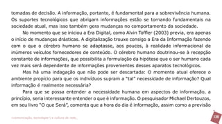 tomadas de decisão. A informação, portanto, é fundamental para a sobrevivência humana.
Os suportes tecnológicos que abrigam informações estão se tornando fundamentais na
sociedade atual, mas isso também gera mudanças no comportamento da sociedade.
      No momento que se iniciou a Era Digital, como Alvin Toffler (2003) previa, era apenas
o início de mudanças drásticas. A digitalização trouxe consigo a Era da Informação fazendo
com o que o cérebro humano se adaptasse, aos poucos, à realidade informacional de
inúmeros veículos fornecedores de conteúdo. O cérebro humano doutrinou-se à recepção
constante de informações, que possibilita a formulação da hipótese que o ser humano cada
vez mais será dependente de informações provenientes desses aparatos tecnológicos.
      Mas há uma indagação que não pode ser descartada: O momento atual oferece o
ambiente propício para que os indivíduos supram a “tal” necessidade de informação? Qual
informação é realmente necessária?
      Para que se possa entender a necessidade humana em aspectos de informação, a
princípio, seria interessante entender o que é informação. O pesquisador Michael Dertouzos,
em seu livro “O que Será”, comenta que a hora do dia é informação, assim como a previsão

>comunicação, tecnologia: e cultura de rede_                                                 136
 