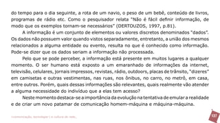 do tempo para o dia seguinte, a rota de um navio, o peso de um bebê, conteúdo de livros,
programas de rádio etc. Como o pesquisador relata “Não é fácil definir informação, de
modo que os exemplos tornam-se necessários” (DERTOUZOS, 1997, p.81).
      A informação é um conjunto de elementos ou valores discretos denominados “dados”.
Os dados não possuem valor quando vistos separadamente, entretanto, a união dos mesmos
relacionados a alguma entidade ou evento, resulta no que é conhecido como informação.
Pode-se dizer que os dados seriam a informação não processada.
      Pelo que se pode perceber, a informação está presente em muitos lugares a qualquer
momento. O ser humano está exposto a um emaranhado de informações da internet,
televisão, celulares, jornais impressos, revistas, rádio, outdoors, placas de trânsito, “dizeres”
em camisetas e outras vestimentas, nas ruas, nos ônibus, no carro, no metrô, em casa,
entre outros. Porém, quais dessas informações são relevantes, quais realmente vão atender
a alguma necessidade do indivíduo que a elas tem acesso?
      Neste momento destaca-se a importância da evolução na tentativa de emular a realidade
e de criar um novo patamar de comunicação homem-máquina e máquina-máquina.

>comunicação, tecnologia: e cultura de rede_                                                       137
 