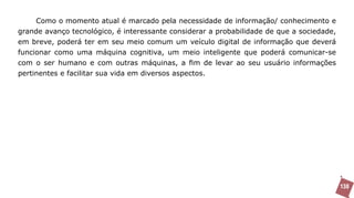 Como o momento atual é marcado pela necessidade de informação/ conhecimento e
grande avanço tecnológico, é interessante considerar a probabilidade de que a sociedade,
em breve, poderá ter em seu meio comum um veículo digital de informação que deverá
funcionar como uma máquina cognitiva, um meio inteligente que poderá comunicar-se
com o ser humano e com outras máquinas, a fim de levar ao seu usuário informações
pertinentes e facilitar sua vida em diversos aspectos.




                                                                                           138
 