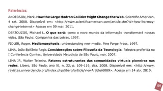 Referências:
ANDERSON, Mark. How the Large Hadron Collider Might Change the Web. Scientific American,
4 set. 2008. Disponível em: <http://www.scientificamerican.com/article.cfm?id=how-lhc-may-
change-internet> Acesso em 09 mar. 2011.

DERTOUZOS, Michael L. O que será: como o novo mundo da informação transformará nossas
vidas. São Paulo: Companhia das Letras, 1997.

FIDLER, Roger. Mediamorphosis: understanding new media. Pine Forge Press, 1997.

LIMA, João Epifânio Regis.Considerações sobre Filosofia da Tecnologia. Palestra proferida na
I Conferência Comtec, Universidade Metodista de São Paulo, nov, 2007.

LIMA JR, Walter Teixeira. Fatores estruturantes das comunidades virtuais pioneiras nas
redes. Líbero, São Paulo, ano XI, n. 22, p. 109-116, dez. 2008. Disponível em: <http://www.
revistas.univerciencia.org/index.php/libero/article/viewArticle/6089>. Acesso em 14 abr. 2010.




                                                                                                 139
 