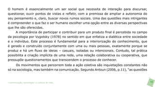 O homem é essencialmente um ser social que necessita de interação para discursar,
questionar, ouvir pontos de vistas e refletir, com a premissa de ampliar a autonomia do
seu pensamento e, claro, buscar novos rumos sociais. Uma das questões mais intrigantes
é compreender o que faz o ser humano escolher uma opção entre as diversas perspectivas
que lhe são oferecidas.
     A importância de participar e contribuir para um produto final é percebida no campo
da psicologia por Vygotsky (1978) no sentido em que enfatiza a dialética entre sociedade
e o indivíduo. Este processo é fundamental para a interiorização do conhecimento, que
é gerado e construído conjuntamente com uma ou mais pessoas, exatamente porque se
produz e há um fluxo de ideias – casuais, isoladas ou intencionais. Contudo, tal prática
possibilita a criação implícita de uma rede, uma relação colaborativa ou cooperativa, que
pressupõe questionamentos que transcendem o processo de conhecer.
     Os movimentos que percorrem toda a ação coletiva são inquietações constantes não
só na sociologia, mas também na comunicação. Segundo Antoun (2006, p.11), “as questões



>comunicação, tecnologia: e cultura de rede_                                               14
 