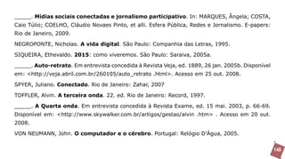 _____. Mídias sociais conectadas e jornalismo participativo. In: MARQUES, Ângela; COSTA,
Caio Túlio; COELHO, Cláudio Novaes Pinto, et alli. Esfera Pública, Redes e Jornalismo. E-papers:
Rio de Janeiro, 2009.

NEGROPONTE, Nicholas. A vida digital. São Paulo: Companhia das Letras, 1995.

SIQUEIRA, Ethevaldo. 2015: como viveremos. São Paulo: Saraiva, 2005a.

_____. Auto-retrato. Em entrevista concedida à Revista Veja, ed. 1889, 26 jan. 2005b. Disponível
em: <http://veja.abril.com.br/260105/auto_retrato .html>. Acesso em 25 out. 2008.

SPYER, Juliano. Conectado. Rio de Janeiro: Zahar, 2007

TOFFLER, Alvin. A terceira onda. 22. ed. Rio de Janeiro: Record, 1997.

_____. A Quarta onda. Em entrevista concedida à Revista Exame, ed. 15 mai. 2003, p. 66-69.
Disponível em: <http://www.skywalker.com.br/artigos/gestao/alvin .htm> . Acesso em 20 out.
2008.

VON NEUMANN, John. O computador e o cérebro. Portugal: Relógio D’Água, 2005.


                                                                                                   140
 
